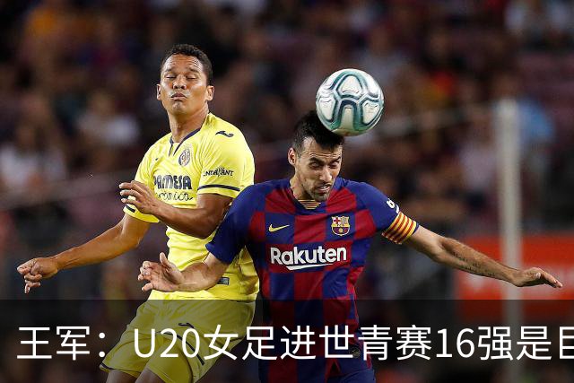 王军：U20女足进世青赛16强是巨大进步，若备战周期更长会更好