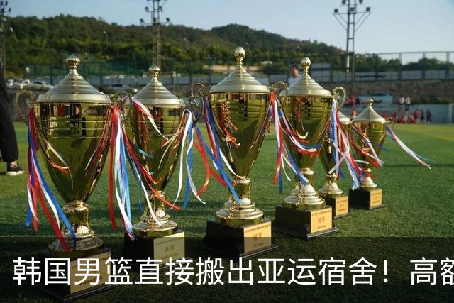 韩国男篮直接搬出亚运宿舍！高额住宿费曝光，中国男篮会搬吗？